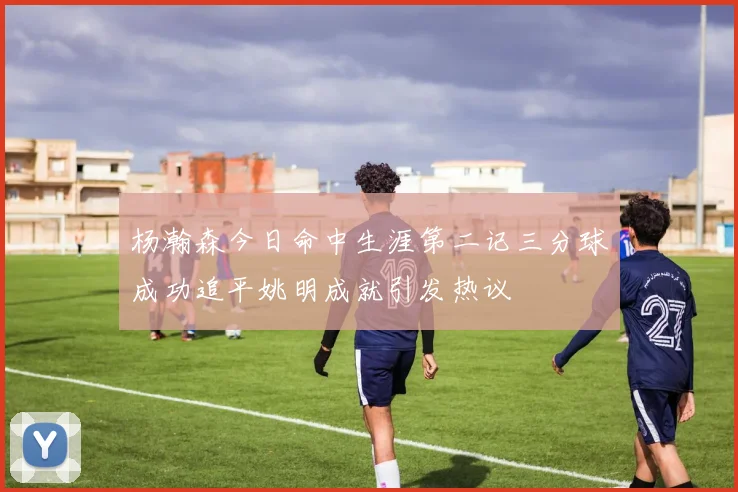 杨瀚森今日命中生涯第二记三分球成功追平姚明成就引发热议