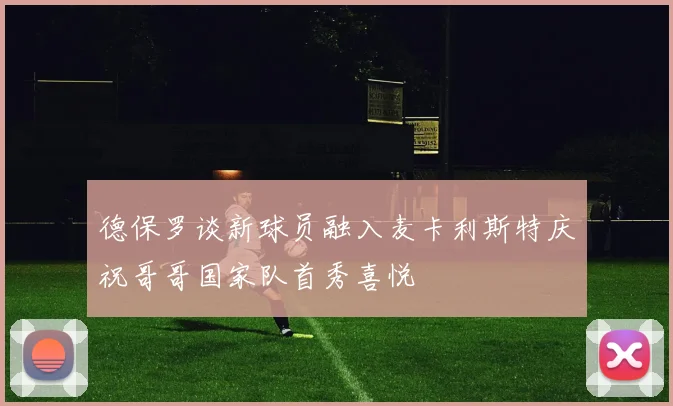 德保罗谈新球员融入麦卡利斯特庆祝哥哥国家队首秀喜悦