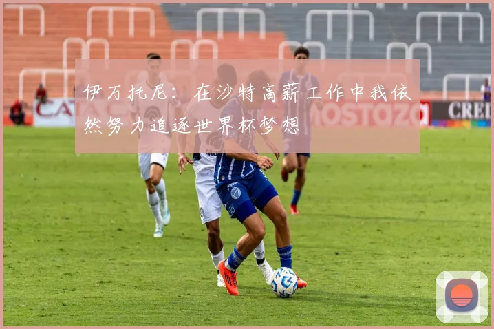 伊万托尼：在沙特高薪工作中我依然努力追逐世界杯梦想