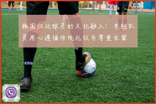 韩国归化球员的文化融入：年轻队员用心遵循传统礼仪与尊重长辈