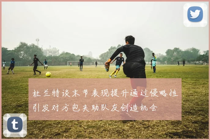 杜兰特谈末节表现提升通过侵略性引发对方包夹助队友创造机会
