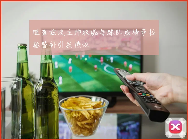 理查兹谈主帅权威与球队成绩萨拉赫替补引发热议