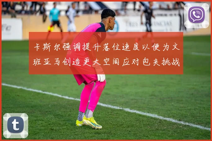 卡斯尔强调提升落位速度以便为文班亚马创造更大空间应对包夹挑战