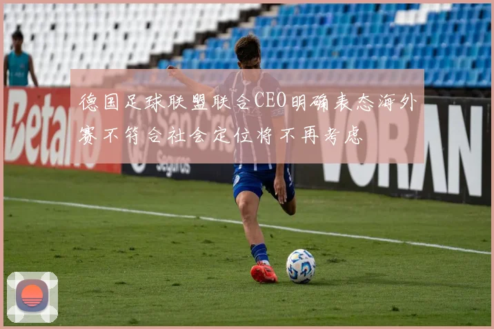 德国足球联盟联合CEO明确表态海外赛不符合社会定位将不再考虑