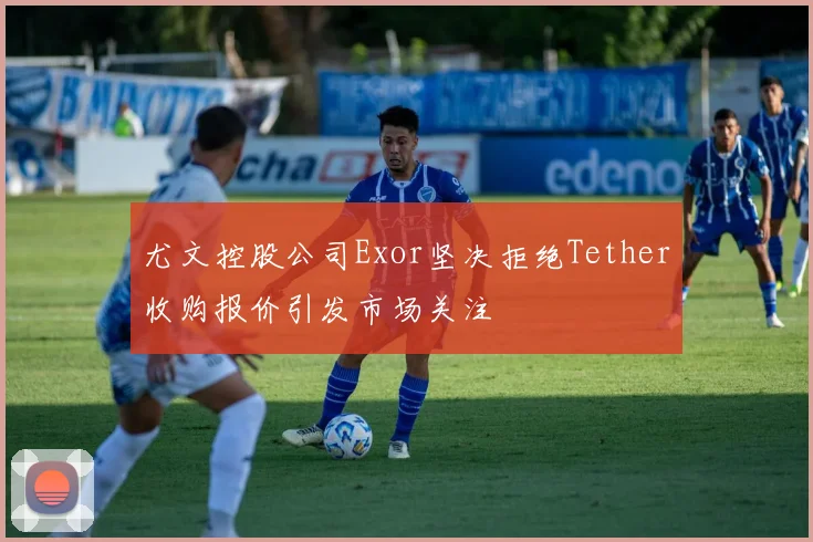 尤文控股公司Exor坚决拒绝Tether收购报价引发市场关注