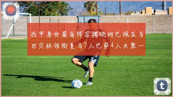 西甲身价最高阵容揭晓姆巴佩亚马尔贝林领衔皇马7人巴萨4人共聚一堂
