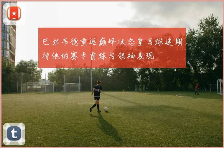 巴尔韦德重返巅峰状态皇马球迷期待他的赛季首球与领袖表现