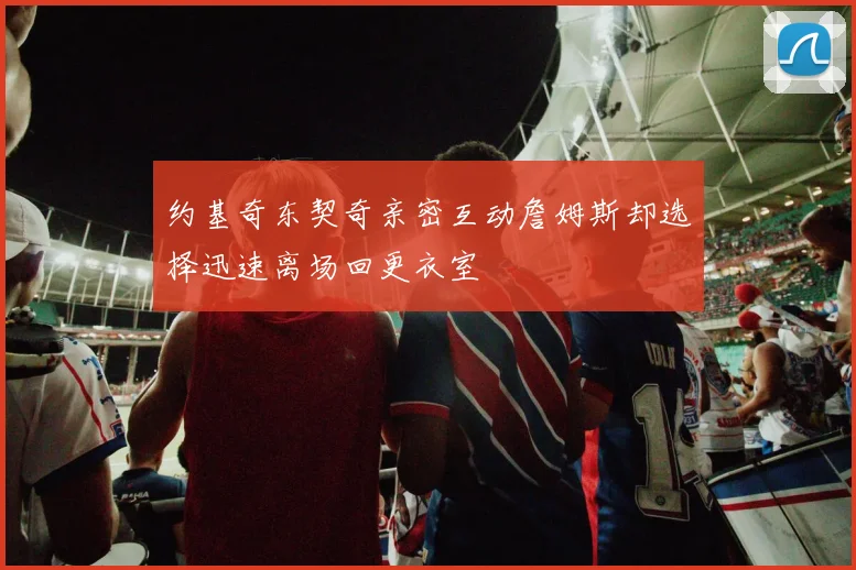 约基奇东契奇亲密互动詹姆斯却选择迅速离场回更衣室