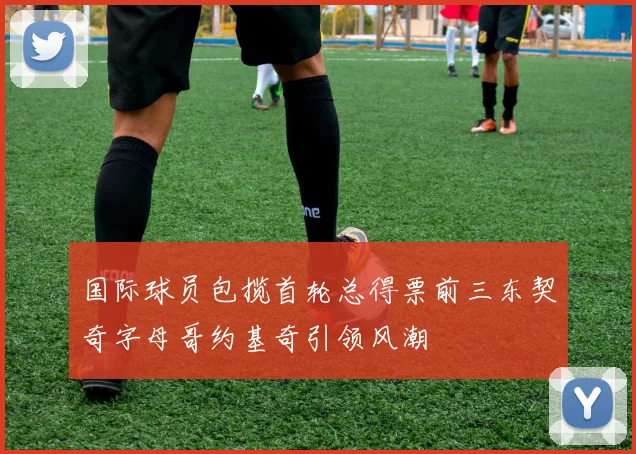 国际球员包揽首轮总得票前三东契奇字母哥约基奇引领风潮