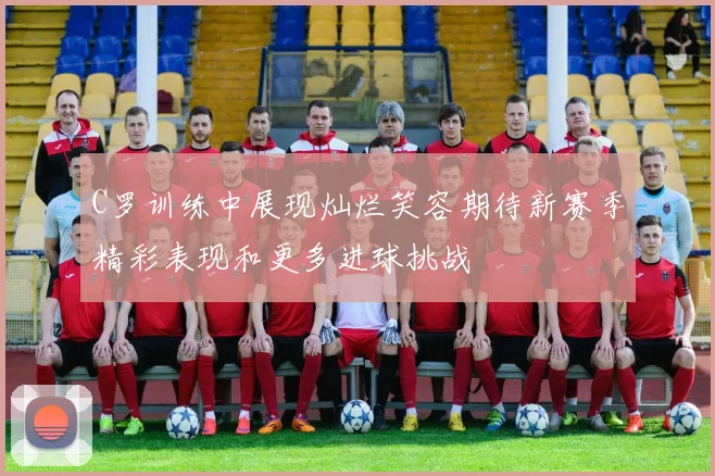 C罗训练中展现灿烂笑容期待新赛季精彩表现和更多进球挑战