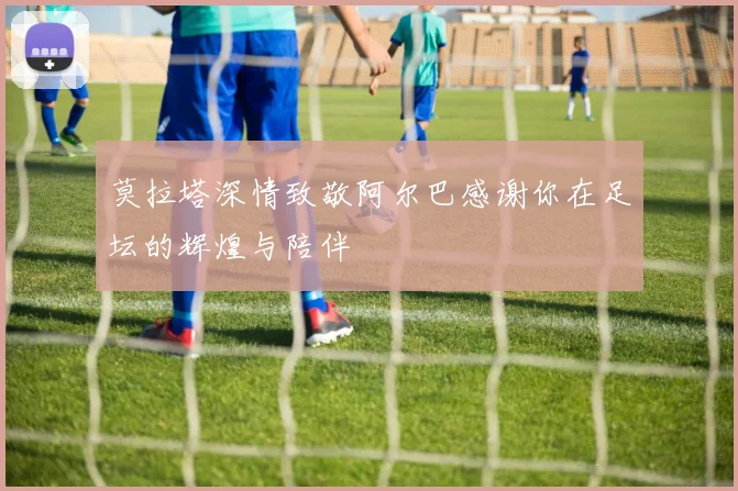 莫拉塔深情致敬阿尔巴感谢你在足坛的辉煌与陪伴