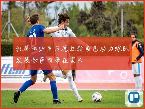 托蒂回归罗马愿担新角色助力球队发展如萨内蒂在国米