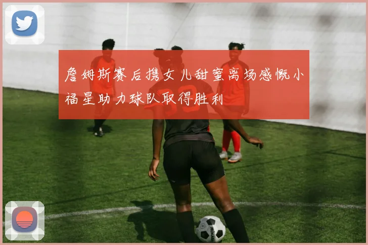 詹姆斯赛后携女儿甜蜜离场感慨小福星助力球队取得胜利