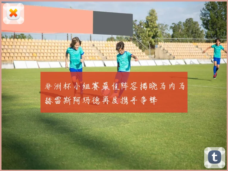 非洲杯小组赛最佳阵容揭晓马内马赫雷斯阿玛德再度携手争锋