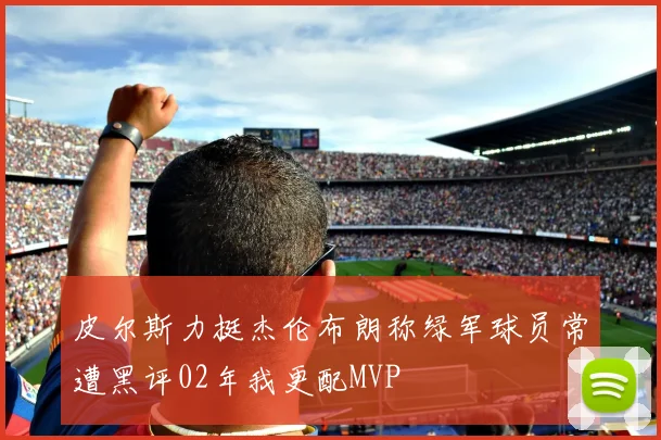 皮尔斯力挺杰伦布朗称绿军球员常遭黑评02年我更配MVP