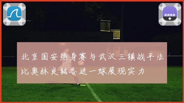 北京国安热身赛与武汉三镇战平法比奥林良铭各进一球展现实力