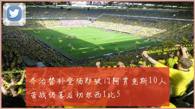 乔治替补登场即破门阿贾克斯10人苦战仍落后切尔西1比5