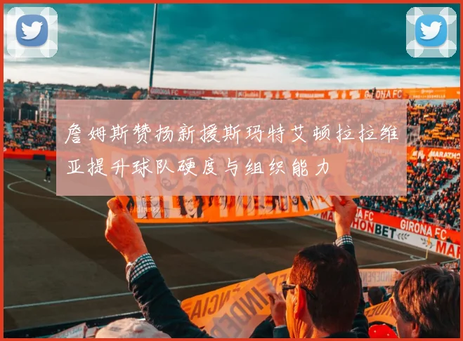 詹姆斯赞扬新援斯玛特艾顿拉拉维亚提升球队硬度与组织能力