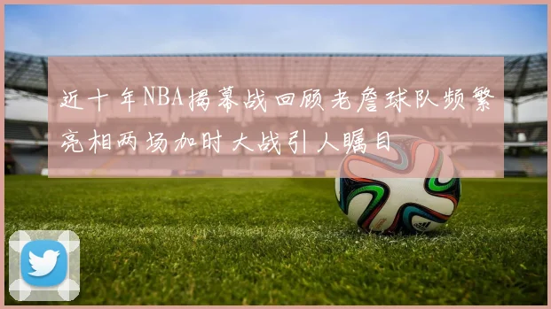 近十年NBA揭幕战回顾老詹球队频繁亮相两场加时大战引人瞩目