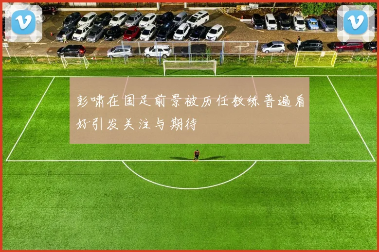 彭啸在国足前景被历任教练普遍看好引发关注与期待