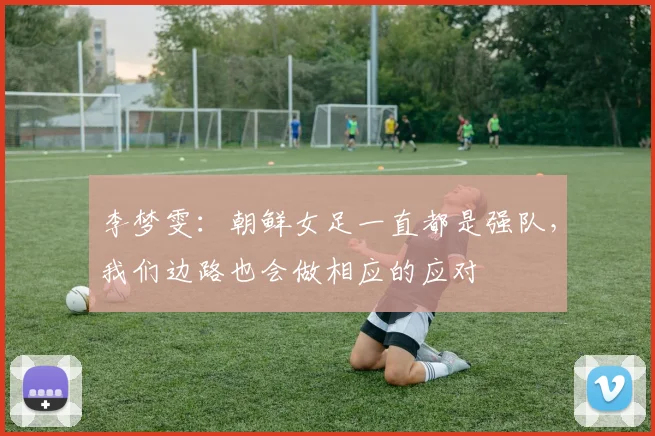 李梦雯：朝鲜女足一直都是强队，我们边路也会做相应的应对