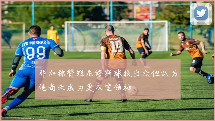 邓加称赞维尼修斯球技出众但认为他尚未成为更衣室领袖