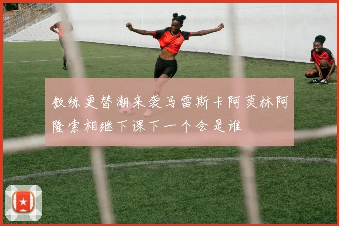 教练更替潮来袭马雷斯卡阿莫林阿隆索相继下课下一个会是谁