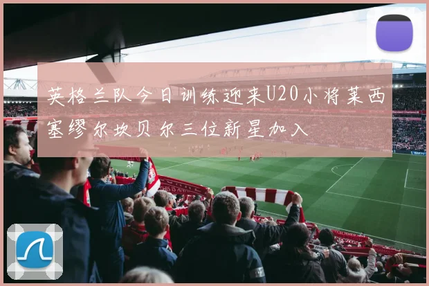 英格兰队今日训练迎来U20小将莱西塞缪尔坎贝尔三位新星加入