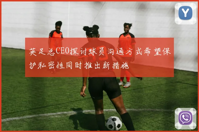 英足总CEO探讨球员沟通方式希望保护私密性同时推出新措施