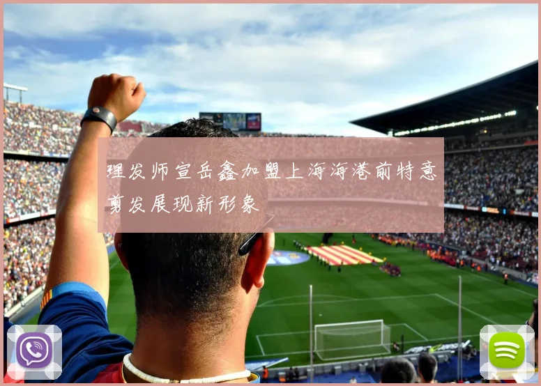 理发师宣岳鑫加盟上海海港前特意剪发展现新形象